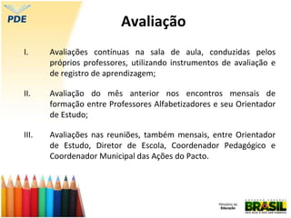 Avaliação
I. Avaliações contínuas na sala de aula, conduzidas pelos
próprios professores, utilizando instrumentos de avaliação e
de registro de aprendizagem;
II. Avaliação do mês anterior nos encontros mensais de
formação entre Professores Alfabetizadores e seu Orientador
de Estudo;
III. Avaliações nas reuniões, também mensais, entre Orientador
de Estudo, Diretor de Escola, Coordenador Pedagógico e
Coordenador Municipal das Ações do Pacto.
 