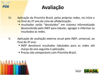 IV. Aplicação da Provinha Brasil, pelas próprias redes, no início e
no final do 2º ano do ciclo de alfabetização:
 resultados serão “devolvidos” em sistema informatizado
desenvolvido pelo INEP para tabular, agregar e informar os
resultados às redes.
V. Aplicação de avaliação externa anual pelo INEP, universal, ao
final do 3º ano:
 INEP devolverá resultados tabulados para as redes até
março do ano seguinte à aplicação;
 Provas são comparáveis com Provinha Brasil.
Avaliação
 