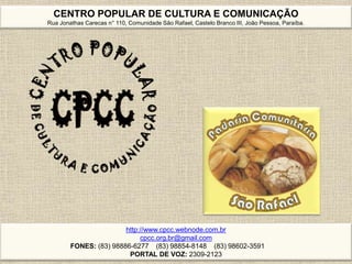 CENTRO POPULAR DE CULTURA E COMUNICAÇÃO
Rua Jonathas Carecas n° 110, Comunidade São Rafael, Castelo Branco III, João Pessoa, Paraíba.
http://www.cpcc.webnode.com.br
cpcc.org.br@gmail.com
FONES: (83) 98886-6277 (83) 98854-8148 (83) 98602-3591
PORTAL DE VOZ: 2309-2123
 