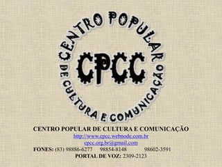 CENTRO POPULAR DE CULTURA E COMUNICAÇÃO
http://www.cpcc.webnode.com.br
cpcc.org.br@gmail.com
FONES: (83) 98886-6277 98854-8148 98602-3591
PORTAL DE VOZ: 2309-2123
 