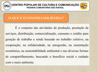 O QUE É ECONOMIA SOLIDÁRIA?
É o conjunto das atividades de produção, prestação de
serviços, distribuição, comercialização, consumo e crédito para
geração de trabalho e renda baseado no trabalho coletivo, na
cooperação, na solidariedade, na autogestão, na sustentação
econômica, na sustentabilidade ambiental e nas diversas formas
de compartilhamento, buscando o benefício social e cuidado
com o meio ambiente.
CENTRO POPULAR DE CULTURA E COMUNICAÇÃO
PADARIA COMUNITÁRIA SÃO RAFAEL
 
