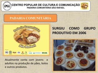 PADARIA COMUNITÁRIA
Atualmente conta com jovens e
adultos na produção de pães, bolos
e outros produtos.
SURGIU COMO GRUPO
PRODUTIVO EM 2006
CENTRO POPULAR DE CULTURA E COMUNICAÇÃO
PADARIA COMUNITÁRIA SÃO RAFAEL
 