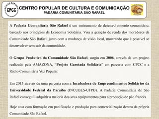 A Padaria Comunitária São Rafael é um instrumento de desenvolvimento comunitário,
baseado nos princípios da Economia Solidária. Visa a geração de renda dos moradores da
Comunidade São Rafael, junto com a mudança de visão local, mostrando que é possível se
desenvolver sem sair da comunidade.
O Grupo Produtivo da Comunidade São Rafael, surgiu em 2006, através de um projeto
realizado pela AMAZONA, “Projeto Garotada Solidária” em parceria com CPCC e a
Rádio Comunitária Voz Popular.
Em 2013 através de uma parceria com a Incubadora de Empreendimentos Solidários da
Universidade Federal da Paraíba (INCUBES-UFPB). A Padaria Comunitária de São
Rafael conseguiu adquirir a maioria dos seus equipamentos para a produção de pão francês.
Hoje atua com formação em panificação e produção para comercialização dentro da própria
Comunidade São Rafael.
CENTRO POPULAR DE CULTURA E COMUNICAÇÃO
PADARIA COMUNITÁRIA SÃO RAFAEL
 