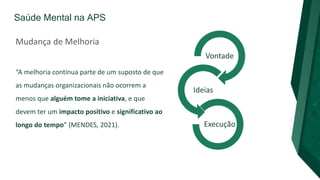 Saúde Mental na APS
Mudança de Melhoria
“A melhoria contínua parte de um suposto de que
as mudanças organizacionais não ocorrem a
menos que alguém tome a iniciativa, e que
devem ter um impacto positivo e significativo ao
longo do tempo” (MENDES, 2021).
Vontade
Ideias
Execução
 