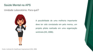 Saúde Mental na APS
A possibilidade de uma melhoria importante
deve ter sido constatada em pelo menos, um
projeto piloto realizado em uma organização
sentinela (IHI, 2006).
Fonte: Institute for Healthcare Improvement (IHI), 2006
Unidade Laboratório: Para quê?
 