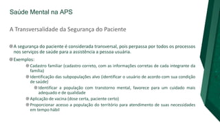 Saúde Mental na APS
A Transversalidade da Segurança do Paciente
A segurança do paciente é considerada transversal, pois perpassa por todos os processos
nos serviços de saúde para a assistência a pessoa usuária.
Exemplos:
Cadastro familiar (cadastro correto, com as informações corretas de cada integrante da
família)
Identificação das subpopulações alvo (identificar o usuário de acordo com sua condição
de saúde)
Identificar a população com transtorno mental, favorece para um cuidado mais
adequado e de qualidade
Aplicação de vacina (dose certa, paciente certo)
Proporcionar acesso a população do território para atendimento de suas necessidades
em tempo hábil
 