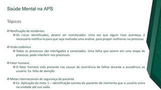 Saúde Mental na APS
Tópicos
Notificação de incidentes
Os riscos identificados, devem ser monitorados. Uma vez que algum risco aconteça, é
necessário notifica-lo para que seja realizada uma análise, para propor melhorias no processo
Visão sistêmica
Todos os processos são interligados e conectados. Uma falha que ocorre em uma etapa de
processo, pode interferir nos processos.
Fator humano
O fator humano está presente nas causas de ocorrência de falhas durante a assistência ao
usuário. Ex: falta de atenção
Metas internacionais de segurança do paciente
Ex: Aplicação da meta 1 – identificação correta do paciente do momento que o usuário entra
na unidade até sua saída
 