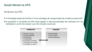 Saúde Mental na APS
A Estratégia Saúde da Família é “uma estratégia de reorganização do modelo assistencial”
A qualidade e resultados da APS estão ligados à operacionalização dos atributos em sua
totalidade e assim ela cumpre suas três funções essenciais
Atributos da APS
 