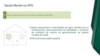 Saúde Mental na APS
Macroprocessos de Autocuidado apoiado
7
Ações educacionais e intervenções de apoio voltadas para o
conhecimento, desenvolvimento de habilidades e aumento
da confiança do usuário no gerenciamento da própria
situação de saúde
Plano de autocuidado apoiado
 