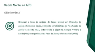 Saúde Mental na APS
Objetivo Geral
Organizar a linha de cuidado de Saúde Mental em Unidades de
Atenção Primária à Saúde, utilizando a metodologia de Planificação da
Atenção à Saúde (PAS), fortalecendo o papel da Atenção Primária à
Saúde (APS) na organização da Rede de Atenção Psicossocial (RAPS)
 