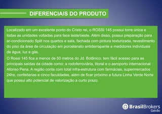 DIFERENCIAIS DO PRODUTO

Localizado em um excelente ponto do Cristo rei, o ROSSI 145 possui torre única e
todas as unidades voltadas para face leste/oeste. Além disso, possui preparação para
ar-condicionado Split nos quartos e sala, fachada com pintura texturizada, revestimento
do piso da área de circulação em porcelanato antiderrapante e medidores individuais
de água, luz e gás.
O Rossi 145 fica a menos de 50 metros do Jd. Botânico, tem fácil acesso para as
principais saídas da cidade como: a rodoferroviária, litoral e o aeroporto internacional
Afonso Pena. A região conta com total infra-estrutura com farmácias, supermercados
24hs, confeitarias e cinco faculdades, além de ficar próximo a futura Linha Verde Norte
que possui alto potencial de valorização a curto prazo.
 