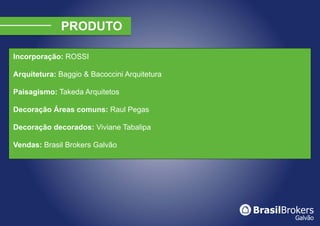 Incorporação: ROSSI

Arquitetura: Baggio & Bacoccini Arquitetura

Paisagismo: Takeda Arquitetos

Decoração Áreas comuns: Raul Pegas

Decoração decorados: Viviane Tabalipa

Vendas: Brasil Brokers Galvão
 