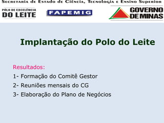 Implantação do Polo do Leite Resultados: 1- Formação do Comitê Gestor 2- Reuniões mensais do CG 3- Elaboração do Plano de Negócios 