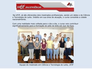 Na UFJF, já são oferecidos dois mestrados profissionais, sendo um deles o de Ciência e Tecnologia do Leite. Inédito em sua área de atuação, o curso consolida a cidade nacionalmente.    Com uma realidade mais voltada para o dia a dia, o curso veio contribuir significativamente para a formação do pólo do leite em Juiz de Fora.  Equipe do mestrado em Ciência e Tecnologia do Leite, UFJF   