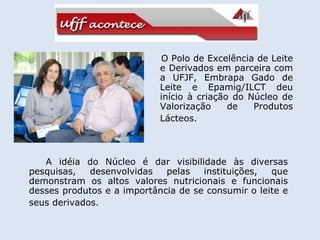 O Polo de Excelência de Leite e Derivados em parceira com a UFJF, Embrapa Gado de Leite e Epamig/ILCT deu início à criação do Núcleo de Valorização de Produtos Lácteos.   A idéia do Núcleo é dar visibilidade às diversas pesquisas, desenvolvidas pelas instituições, que demonstram os altos valores nutricionais e funcionais desses produtos e a importância de se consumir o leite e seus derivados.   