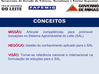 MISSÃO:   Articular competências para promover inovações no Sistema Agroindustrial do Leite (SAL) NEGÓCIO:  Gestão do conhecimento aplicado para o SAL VISÃO:  Tornar-se referência nacional e internacional na formulação de soluções para o SAL 