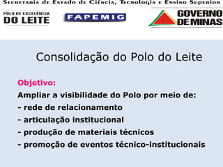 Objetivo: Ampliar a visibilidade do Polo por meio de: - rede de relacionamento - articulação institucional - produção de materiais técnicos - promoção de eventos técnico-institucionais Consolidação do Polo do Leite 