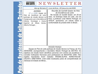 Reunião do Comitê Gestor do Polo de Excelência do Leite Na reunião do Comitê Gestor, em 28 de maio , na Embrapa Gado de Leite, Juiz de Fora, o professor José Alberto Portugal, do CES/JF, apresentou um estudo sobre a conformidade do produto leite no Brasil... MISSÃO FRANÇA Equipe do Polo do Leite participa de missão técnica na França, de 16 a 26/05/2009, acompanhando o Secretário Alberto Portugal da SECTES. Os objetivos da missão foram identificar parcerias com centros de excelência  e convidar instituições francesas para participarem da INOVATEC 2009. Três regiões importantes foram visitadas: RHONE-ALPES, NORD-PAS-DE-CALAIS e BRETANHA, onde estão localizados polos de competitividade de interesse do Estado de Minas... AGENDA: 17 a 27/05   Equipe do Polo de Excelência do Leite participa da missão t é cnica na Fran ç a junto com o Secret á rio de Ciência, Tecnologia e Ensino Superior de Minas Gerais, Alberto Portugal... 