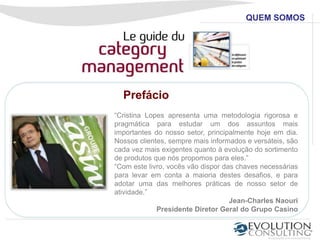 QUEM SOMOS




  Prefácio
“Cristina Lopes apresenta uma metodologia rigorosa e
pragmática para estudar um dos assuntos mais
importantes do nosso setor, principalmente hoje em dia.
Nossos clientes, sempre mais informados e versáteis, são
cada vez mais exigentes quanto à evolução do sortimento
de produtos que nós propomos para eles.”
“Com este livro, vocês vão dispor das chaves necessárias
para levar em conta a maioria destes desafios, e para
adotar uma das melhores práticas de nosso setor de
atividade.”
                                    Jean-Charles Naouri
             Presidente Diretor Geral do Grupo Casino
 
