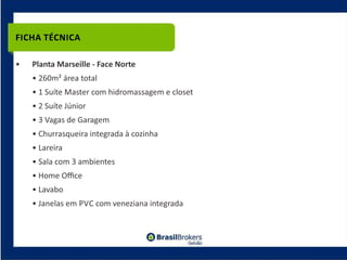 FICHA TÉCNICA

•   Planta Marseille ‐ Face Norte
    • 260m² área total
    • 1 Suíte Master com hidromassagem e closet
    • 2 Suíte Júnior
    • 3 Vagas de Garagem
    • Churrasqueira integrada à cozinha
    • Lareira
    • Sala com 3 ambientes
    • Home Oﬃce
    • Lavabo
    • Janelas em PVC com veneziana integrada
 