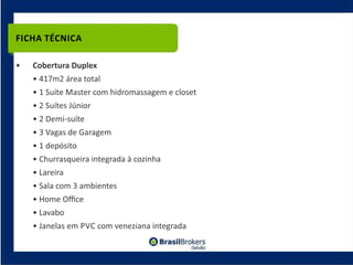 FICHA TÉCNICA

•   Cobertura Duplex
    • 417m2 área total
    • 1 Suíte Master com hidromassagem e closet
    • 2 Suítes Júnior
    • 2 Demi‐suíte
    • 3 Vagas de Garagem
    • 1 depósito
    • Churrasqueira integrada à cozinha
    • Lareira
    • Sala com 3 ambientes
    • Home Oﬃce
    • Lavabo
    • Janelas em PVC com veneziana integrada
 