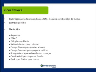FICHA TÉCNICA


•   Endereço: Alameda Julia da Costa ,2256 ‐ Esquina com Euclides da Cunha
•   Bairro: Bigorrilho

•   Planta Nice

    • 4 quartos
    • 234m²
    • 2 Opções de Planta
    • Salão de Festas para celebrar
    • Espaço Fitness para manter a forma
    • Espaço Gourmet para preparar delícias
    • Brinquedoteca para diversão das crianças
    • Quadra de Esportes para a família
    • Deck com Piscina para relaxar
 