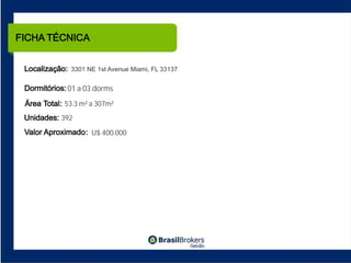 FICHA TÉCNICA


 Localização: 3301 NE 1st Avenue Miami, FL 33137

 Dormitórios: 01 a 03 dorms
 Área Total: 53.3 m² a 307m²
 Unidades: 392
 Valor Aproximado : U$ 400.000
 