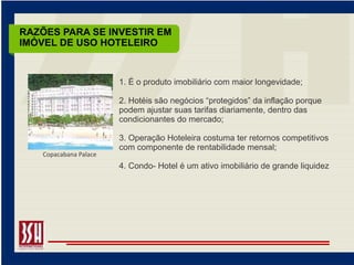 RAZÕES PARA SE INVESTIR EM
IMÓVEL DE USO HOTELEIRO


                        1. É o produto imobiliário com maior longevidade;

                        2. Hotéis são negócios “protegidos” da inflação porque
                        podem ajustar suas tarifas diariamente, dentro das
                        condicionantes do mercado;

                        3. Operação Hoteleira costuma ter retornos competitivos
                        com componente de rentabilidade mensal;
    Copacabana Palace
                        4. Condo- Hotel é um ativo imobiliário de grande liquidez
 