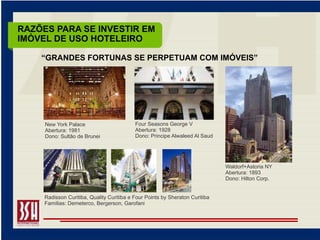 RAZÕES PARA SE INVESTIR EM
IMÓVEL DE USO HOTELEIRO

    “GRANDES FORTUNAS SE PERPETUAM COM IMÓVEIS”




     New York Palace                       Four Seasons George V
     Abertura: 1981                        Abertura: 1928
     Dono: Sultão de Brunei                Dono: Principe Alwaleed Al Saud




                                                                              Waldorf+Astoria NY
                                                                              Abertura: 1893
                                                                              Dono: Hilton Corp.


     Radisson Curitiba, Quality Curitiba e Four Points by Sheraton Curitiba
     Famílias: Demeterco, Bergerson, Garofani
 