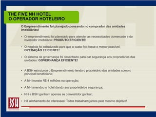 THE FIVE NH HOTEL
O OPERADOR HOTELEIRO
    O Empreendimento foi planejado pensando no comprador das unidades
    imobiliárias!

     O empreendimento foi planejado para atender as necessidades domercado e do
      investidor imobiliário: PRODUTO EFICIENTE!

     O negócio foi estruturado para que o custo fixo fosse o menor possível:
      OPERAÇÃO EFICIENTE!

     O sistema de governança foi desenhado para dar segurança aos proprietários das
      unidades: GOVERNANÇA EFICIENTE!


     A BSH estruturou o Empreendimento tendo o proprietário das unidades como o
      principal beneficiário;

     A NH investe R$ 4 milhões na operação;

     A NH arrendou o hotel dando aos proprietários segurança;

     NH e BSH ganham apenas se o investidor ganhar;

     Há alinhamento de interesses! Todos trabalham juntos pelo mesmo objetivo!
 