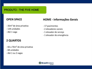 PRODUTO - THE FIVE HOME


 OPEN SPACE                      HOME ‐ Informações Gerais
 ‐ 35m² de área privativa        ‐ 17 pavimentos
 ‐ 134 unidades                  ‐ 2 elevadores sociais
 ‐ Até 1 vaga                    ‐ 1 elevador de serviço
                                 ‐ 1 elevador de emergência

 2 QUARTOS

 ‐ 66 a 76m² de área privativa
 ‐ 68 unidades
 ‐ Até 1 ou 2 vagas
 