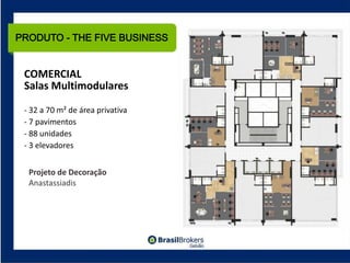 PRODUTO - THE FIVE BUSINESS


 COMERCIAL
 Salas Multimodulares

 ‐ 32 a 70 m² de área privativa
 ‐ 7 pavimentos
 ‐ 88 unidades
 ‐ 3 elevadores


  Projeto de Decoração
  Anastassiadis
 