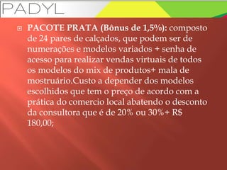  PACOTE PRATA (Bônus de 1,5%): composto
de 24 pares de calçados, que podem ser de
numerações e modelos variados + senha de
acesso para realizar vendas virtuais de todos
os modelos do mix de produtos+ mala de
mostruário.Custo a depender dos modelos
escolhidos que tem o preço de acordo com a
prática do comercio local abatendo o desconto
da consultora que é de 20% ou 30%+ R$
180,00;
 