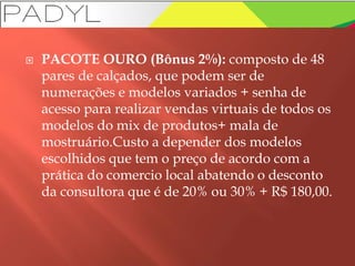  PACOTE OURO (Bônus 2%): composto de 48
pares de calçados, que podem ser de
numerações e modelos variados + senha de
acesso para realizar vendas virtuais de todos os
modelos do mix de produtos+ mala de
mostruário.Custo a depender dos modelos
escolhidos que tem o preço de acordo com a
prática do comercio local abatendo o desconto
da consultora que é de 20% ou 30% + R$ 180,00.
 