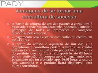  A partir da compra de um dos pacotes a consultora é
associada à rede automaticamente, podendo usufruir e
participar de todas as promoções e vantagens
oferecidas pela empresa;
 O pagamento será avista ou com cartão de crédito em
até 04 vezes;
 A partir da adesão e aquisição de um dos kit´s
obrigatórios a consultora poderá realizar suas vendas
utilizando o canal virtual onde poderá fazer a reserva
do produto que ficará a sua disposição até 08 horas
para a efetivação da compra após o pagamento, se o
pagamento não for efetuado, após 08:01 horas a reserva
será cancelada e o produto ficará disponível para
outras consultoras.
 