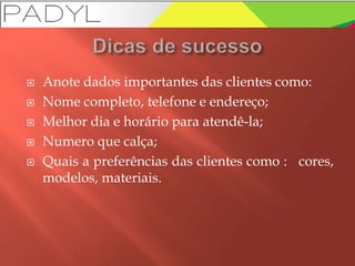  Anote dados importantes das clientes como:
 Nome completo, telefone e endereço;
 Melhor dia e horário para atendê-la;
 Numero que calça;
 Quais a preferências das clientes como : cores,
modelos, materiais.
 