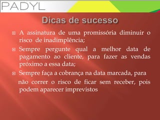  A assinatura de uma promissória diminuir o
risco de inadimplência;
 Sempre pergunte qual a melhor data de
pagamento ao cliente, para fazer as vendas
próximo a essa data;
 Sempre faça a cobrança na data marcada, para
não correr o risco de ficar sem receber, pois
podem aparecer imprevistos
 