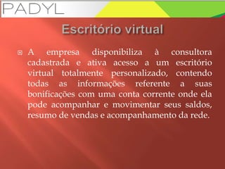  A empresa disponibiliza à consultora
cadastrada e ativa acesso a um escritório
virtual totalmente personalizado, contendo
todas as informações referente a suas
bonificações com uma conta corrente onde ela
pode acompanhar e movimentar seus saldos,
resumo de vendas e acompanhamento da rede.
 