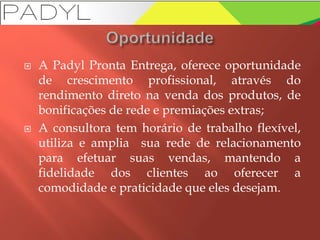  A Padyl Pronta Entrega, oferece oportunidade
de crescimento profissional, através do
rendimento direto na venda dos produtos, de
bonificações de rede e premiações extras;
 A consultora tem horário de trabalho flexível,
utiliza e amplia sua rede de relacionamento
para efetuar suas vendas, mantendo a
fidelidade dos clientes ao oferecer a
comodidade e praticidade que eles desejam.
 