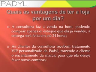  A consultora faz a venda na hora, podendo
comprar apenas o estoque que ela já vendeu, a
entrega será feita em até 24 horas;
 As clientes da consultora recebem tratamento
VIP personalizado da Padyl, trazendo a cliente
o encantamento da marca, para que ela deseje
fazer novas compras;
 
