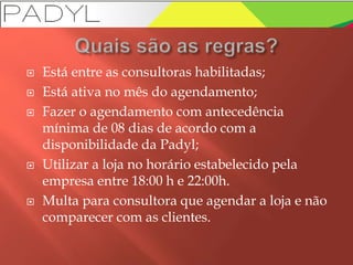  Está entre as consultoras habilitadas;
 Está ativa no mês do agendamento;
 Fazer o agendamento com antecedência
mínima de 08 dias de acordo com a
disponibilidade da Padyl;
 Utilizar a loja no horário estabelecido pela
empresa entre 18:00 h e 22:00h.
 Multa para consultora que agendar a loja e não
comparecer com as clientes.
 