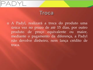  A Padyl, realizará a troca do produto uma
única vez no prazo de até 15 dias, por outro
produto de preço equivalente ou maior,
mediante o pagamento da diferença, a Padyl
não devolve dinheiro, nem lança crédito de
troca.
 
