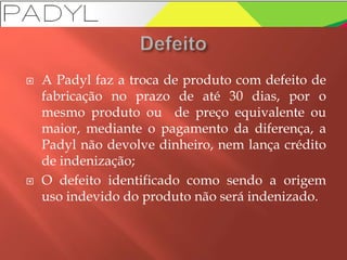  A Padyl faz a troca de produto com defeito de
fabricação no prazo de até 30 dias, por o
mesmo produto ou de preço equivalente ou
maior, mediante o pagamento da diferença, a
Padyl não devolve dinheiro, nem lança crédito
de indenização;
 O defeito identificado como sendo a origem
uso indevido do produto não será indenizado.
 
