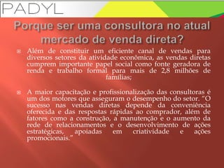  Além de constituir um eficiente canal de vendas para
diversos setores da atividade econômica, as vendas diretas
cumprem importante papel social como fonte geradora de
renda e trabalho formal para mais de 2,8 milhões de
famílias;
 A maior capacitação e profissionalização das consultoras é
um dos motores que asseguram o desempenho do setor. “O
sucesso nas vendas diretas depende da conveniência
oferecida e das respostas rápidas ao comprador, além de
fatores como a construção, a manutenção e o aumento da
rede de relacionamentos e o desenvolvimento de ações
estratégicas, apoiadas em criatividade e ações
promocionais.”
 