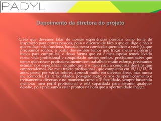 Creio que devemos falar de nossas experiências pessoais como fonte de
inspiração para outras pessoas, pois o discurso de faça o que eu digo e não o
que eu faço, não funciona, baseada nessa convicção quero dizer a você (s), que
precisamos sonhar, a partir dos sonhos temos que traçar metas e procurar
meios para cumpri-las, é dessa forma que eu e meu esposo temos levado
nossa vida profissional e conquistado nossos sonhos, precisamos saber que
temos que crescer profissionalmente com trabalho e muito esforço, precisamos
estudar nos especializar naquilo que é o meio para a conquista dos fins que
empreendemos. No meu trajeto profissional , que completou em 15/11/13, 19
anos, passei por vários setores, aprendi muito em diversas áreas, mas nunca
me acomodei, fiz 02 faculdades, pós-graduação, cursos de aperfeiçoamento e
treinamentos diversos e no momento curso a 3ª faculdade, sempre buscando
melhorar meu perfil profissional e está capacitada para assumir qualquer
desafio, pois precisamos estar prontos na hora que a oportunidade chegar.
 