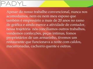 Apesar do nosso trabalho convencional, nunca nos
acomodamos, nem eu nem meu esposo que
também é empresário a mais de 20 anos no ramo
de gráfica e ainda exerce a atividade de contador,
nessa trajetória nós conciliamos outros trabalhos,
vendemos confecções, peças intimas, fomos
proprietários de um armarinho, tivemos um
restaurante que funcionava a noite com caldos,
macarronadas, cachorro quente e outros.
 