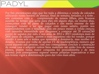 Por fim encontramos algo que fez toda a diferença a venda de calçados
utilizando nosso horário de almoço, final de semana, feriados, e a noite ,
nós contamos com a compreensão de nossos filhos, pois ficamos
ausente no tempo que seria para eles em alguns dias, ou muitos dias,
começamos com 60 pares de calçados e um medo enorme de não
conseguir vender e ter que pagar com nosso salário, porém nos
surpreendemos com o resultado pois em pouco meses a venda cresceu
com tamanha intensidade que chegamos a comprar até 20 caixas(240
pares) de sapatos por mês, e nos anos de 2012 e 2013 vendemos mais de
2800 pares de calçados, porém o mais espantoso não foi vender, porque
vender é uma arte e temos que aprender a dominá-la, mas receber é o
desafio, tivemos por volta de apenas 1% de inadimplência, número que
causa espanto nas pessoas, com isso conseguimos concluir a construção
de nossa casa e adquirir outros bens materiais até então fora de nossos
planos, porém nossa maior conquista foi pessoal(minha e de meu
esposo) pois conseguimos superar nossas próprias expectativas e isso
nos trouxe vigor e determinação para dar vôos mais altos.
 