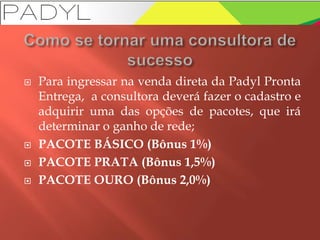  Para ingressar na venda direta da Padyl Pronta
Entrega, a consultora deverá fazer o cadastro e
adquirir uma das opções de pacotes, que irá
determinar o ganho de rede;
 PACOTE BÁSICO (Bônus 1%)
 PACOTE PRATA (Bônus 1,5%)
 PACOTE OURO (Bônus 2,0%)
 