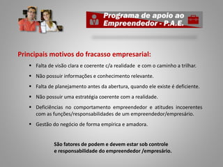 Principais motivos do fracasso empresarial:
 Falta de visão clara e coerente c/a realidade e com o caminho a trilhar.
 Não possuir informações e conhecimento relevante.
 Falta de planejamento antes da abertura, quando ele existe é deficiente.
 Não possuir uma estratégia coerente com a realidade.
 Deficiências no comportamento empreendedor e atitudes incoerentes
com as funções/responsabilidades de um empreendedor/empresário.
 Gestão do negócio de forma empírica e amadora.
São fatores de podem e devem estar sob controle
e responsabilidade do empreendedor /empresário.
 