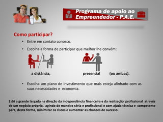 Como participar?
• Entre em contato conosco.
• Escolha a forma de participar que melhor lhe convém:
a distância, presencial (ou ambas).
• Escolha um plano de investimento que mais esteja alinhado com as
suas necessidades e economia.
E dê a grande largada na direção da independência financeira e da realização profissional através
de um negócio próprio, agindo de maneira séria e profissional e com ajuda técnica e competente
para, desta forma, minimizar os riscos e aumentar as chances de sucesso.
 